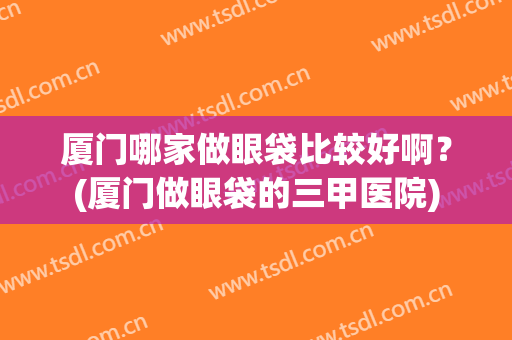 厦门哪家做眼袋比较好啊？(厦门做眼袋的三甲医院)