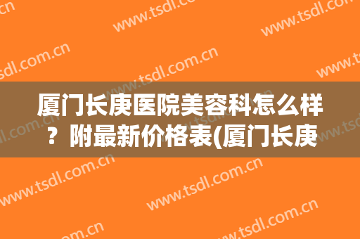 厦门长庚医院美容科怎么样？附最新价格表(厦门长庚医院医疗美容科)