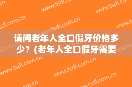 请问老年人全口假牙价格多少？(老年人全口假牙需要多少钱?)