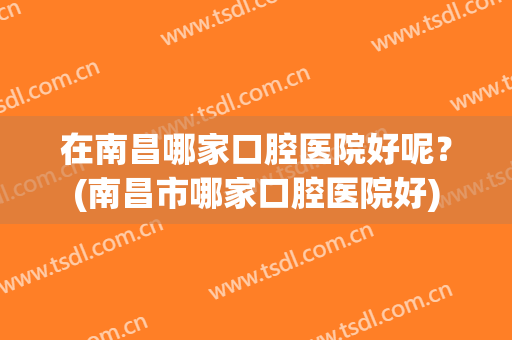 在南昌哪家口腔医院好呢？(南昌市哪家口腔医院好)