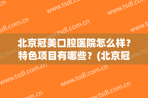 北京冠美口腔医院怎么样？特色项目有哪些？(北京冠美口腔医院简介)