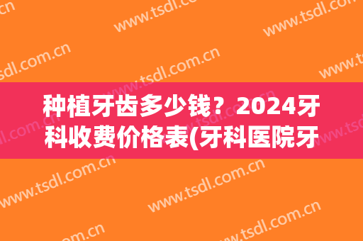 种植牙齿多少钱？2024牙科收费价格表(牙科医院牙种植多少钱)