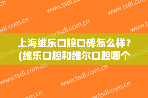 上海维乐口腔口碑怎么样？(维乐口腔和维尔口腔哪个好)
