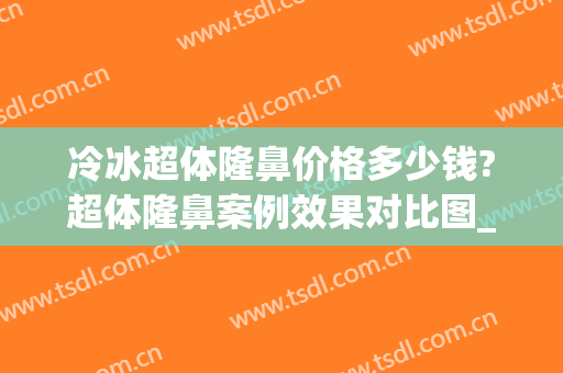 冷冰超体隆鼻价格多少钱?超体隆鼻案例效果对比图_中国医科大学附属第一医院