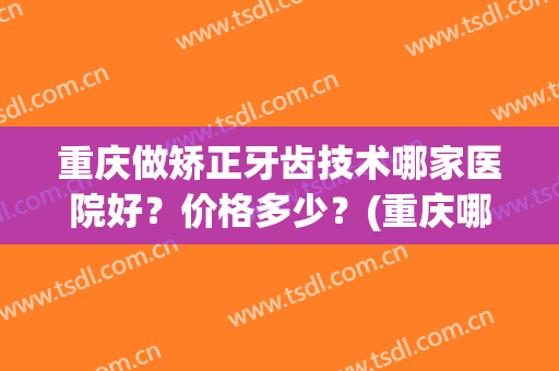 重庆做矫正牙齿技术哪家医院好？价格多少？(重庆哪家口腔医院矫正牙齿好)