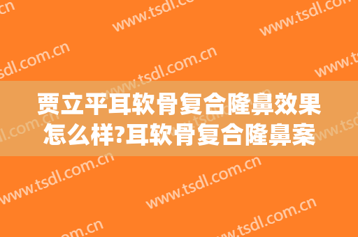 贾立平耳软骨复合隆鼻效果怎么样?耳软骨复合隆鼻案例效果对比图_昆山市第一人民医院