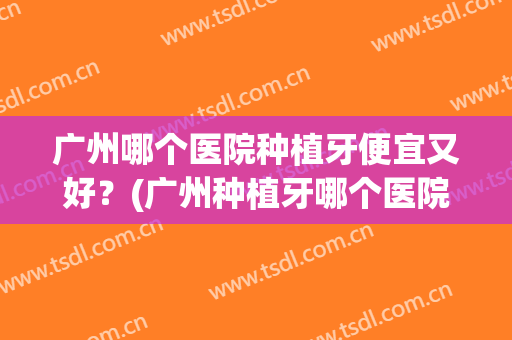 广州哪个医院种植牙便宜又好？(广州种植牙哪个医院种得好)