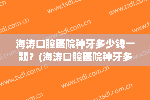 海涛口腔医院种牙多少钱一颗？(海涛口腔医院种牙多少钱一颗牙)