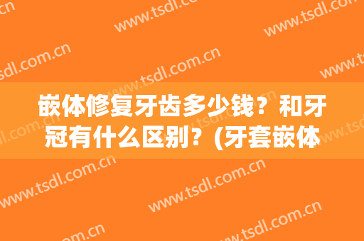 嵌体修复牙齿多少钱？和牙冠有什么区别？(牙套嵌体多少钱)