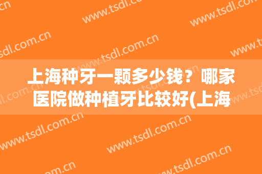 上海种牙一颗多少钱？哪家医院做种植牙比较好(上海种植牙多少钱一颗牙公立医院)