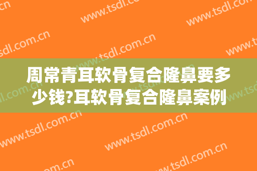 周常青耳软骨复合隆鼻要多少钱?耳软骨复合隆鼻案例效果对比图_北京大学第一医院