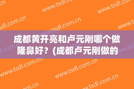 成都黄开亮和卢元刚哪个做隆鼻好？(成都卢元刚做的鼻子怎么样)