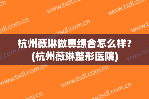 杭州薇琳做鼻综合怎么样？(杭州薇琳整形医院)
