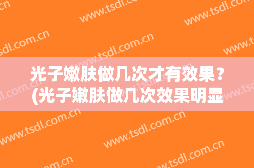光子嫩肤做几次才有效果？(光子嫩肤做几次效果明显)
