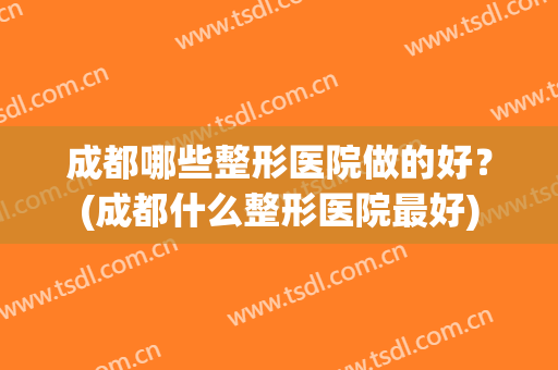 成都哪些整形医院做的好？(成都什么整形医院最好)