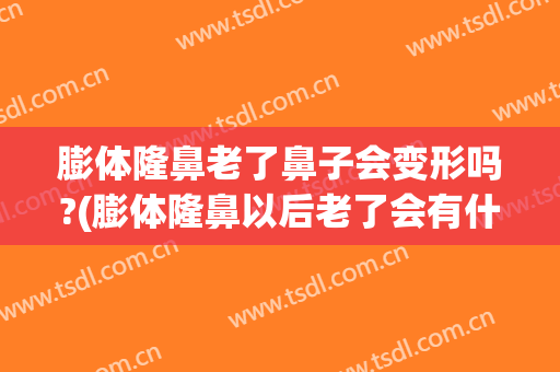 膨体隆鼻老了鼻子会变形吗?(膨体隆鼻以后老了会有什么影响吗)