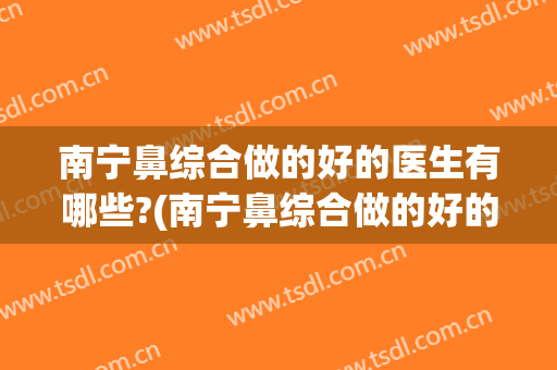 南宁鼻综合做的好的医生有哪些?(南宁鼻综合做的好的医生有哪些人)