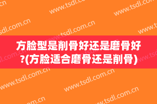 方脸型是削骨好还是磨骨好?(方脸适合磨骨还是削骨)