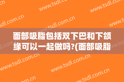 面部吸脂包括双下巴和下颌缘可以一起做吗?(面部吸脂双下巴下颌缘是几个部位)