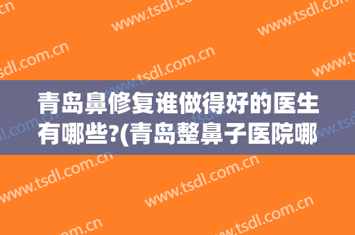 青岛鼻修复谁做得好的医生有哪些?(青岛整鼻子医院哪个好)