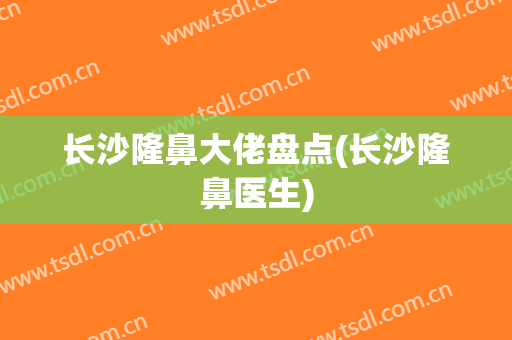 长沙隆鼻大佬盘点(长沙隆鼻医生)