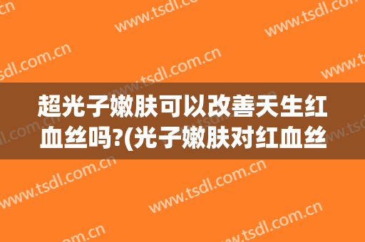 超光子嫩肤可以改善天生红血丝吗?(光子嫩肤对红血丝有效果吗)