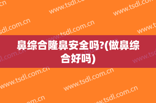 鼻综合隆鼻安全吗?(做鼻综合好吗)