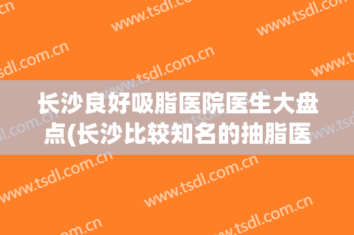长沙良好吸脂医院医生大盘点(长沙比较知名的抽脂医生)