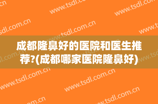 成都隆鼻好的医院和医生推荐?(成都哪家医院隆鼻好)