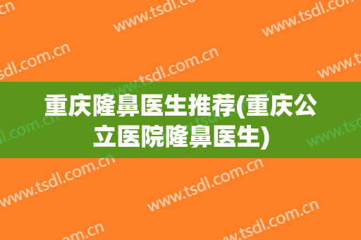 重庆隆鼻医生推荐(重庆公立医院隆鼻医生)