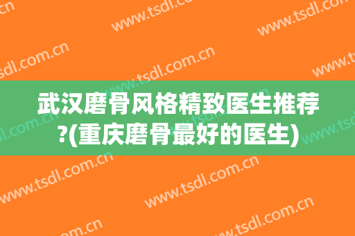 武汉磨骨风格精致医生推荐?(重庆磨骨最好的医生)