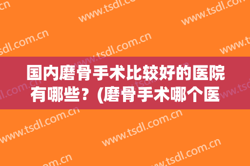 国内磨骨手术比较好的医院有哪些？(磨骨手术哪个医院最权威官网)