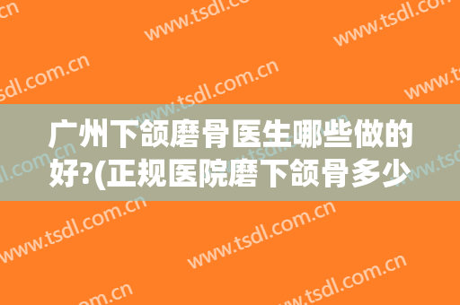 广州下颌磨骨医生哪些做的好?(正规医院磨下颌骨多少钱)