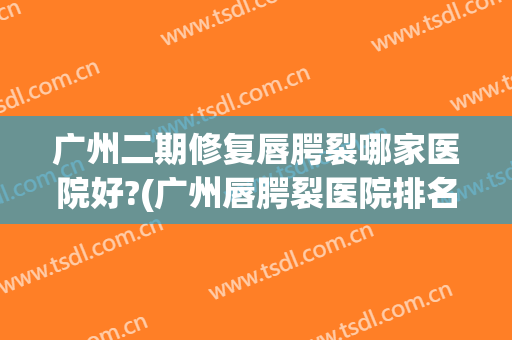 广州二期修复唇腭裂哪家医院好?(广州唇腭裂医院排名)