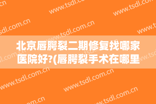 北京唇腭裂二期修复找哪家医院好?(唇腭裂手术在哪里医院修复最专业?)