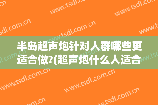 半岛超声炮针对人群哪些更适合做?(超声炮什么人适合做)
