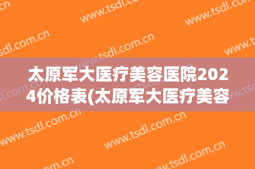 太原军大医疗美容医院2024价格表(太原军大医疗美容医院是三甲医院吗)