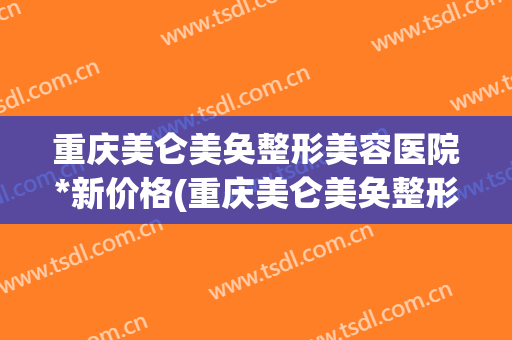 重庆美仑美奂整形美容医院*新价格(重庆美仑美奂整形医院电话)