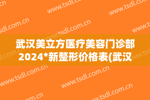 武汉美立方医疗美容门诊部2024*新整形价格表(武汉美立方医疗美容医院)