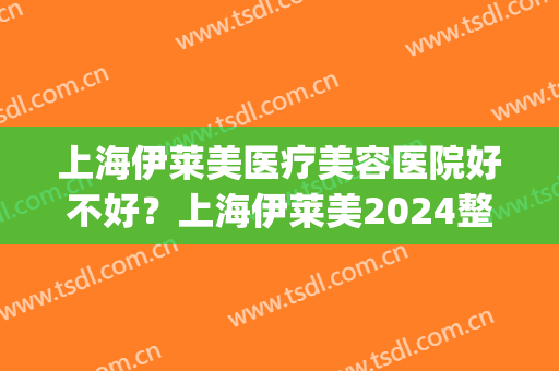 上海伊莱美医疗美容医院好不好？上海伊莱美2024整形价格曝光(伊莱美医疗美容怎么样医院简介)