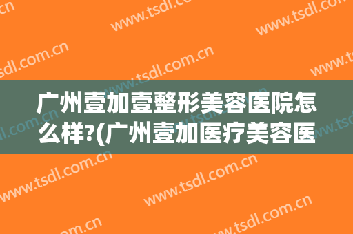 广州壹加壹整形美容医院怎么样?(广州壹加医疗美容医院怎么样?)