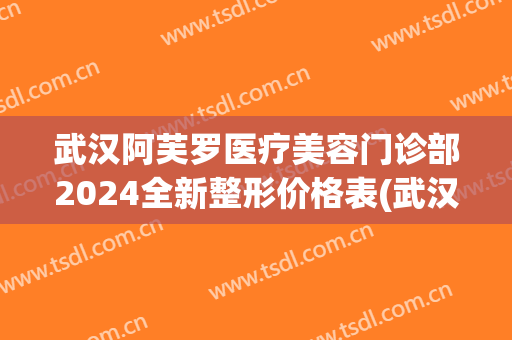 武汉阿芙罗医疗美容门诊部2024全新整形价格表(武汉阿芙罗整形医院)