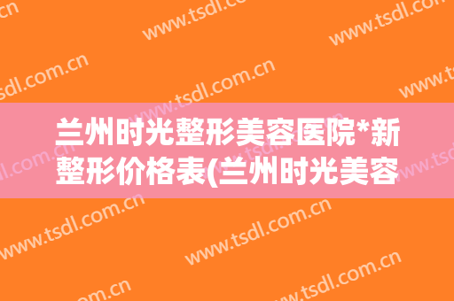 兰州时光整形美容医院*新整形价格表(兰州时光美容整形医院在哪)