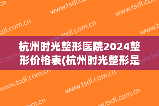杭州时光整形医院2024整形价格表(杭州时光整形是三甲医院吗)