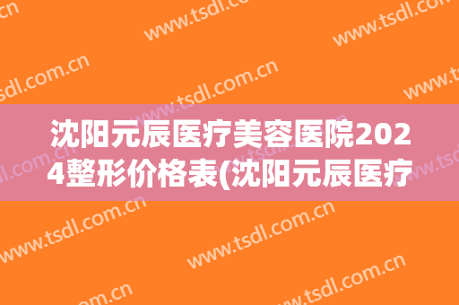 沈阳元辰医疗美容医院2024整形价格表(沈阳元辰医疗美容医院2024整形价格表及图片)