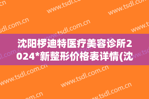 沈阳椤迪特医疗美容诊所2024*新整形价格表详情(沈阳椤迪特医疗美容怎么样)