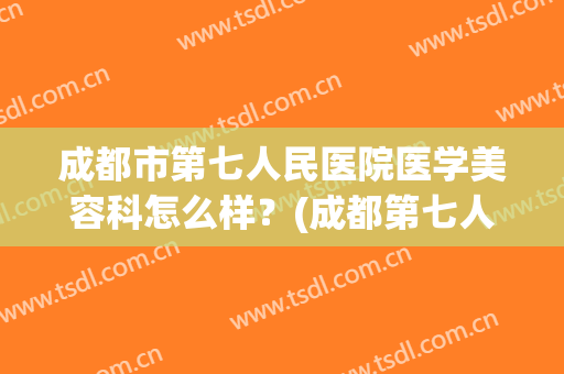 成都市第七人民医院医学美容科怎么样？(成都第七人民医院皮肤科怎么样)