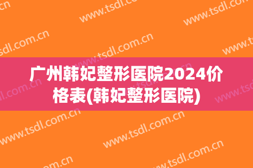 广州韩妃整形医院2024价格表(韩妃整形医院)