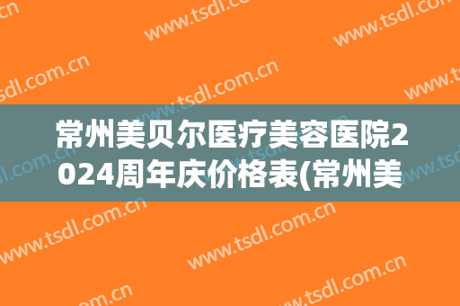 常州美贝尔医疗美容医院2024周年庆价格表(常州美贝尔医疗美容整形美容医院)