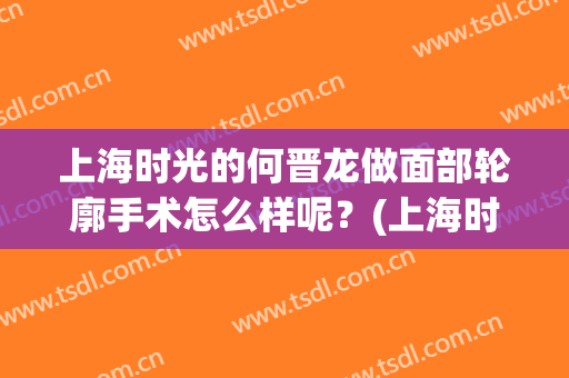 上海时光的何晋龙做面部轮廓手术怎么样呢？(上海时光何晋龙磨骨好吗)
